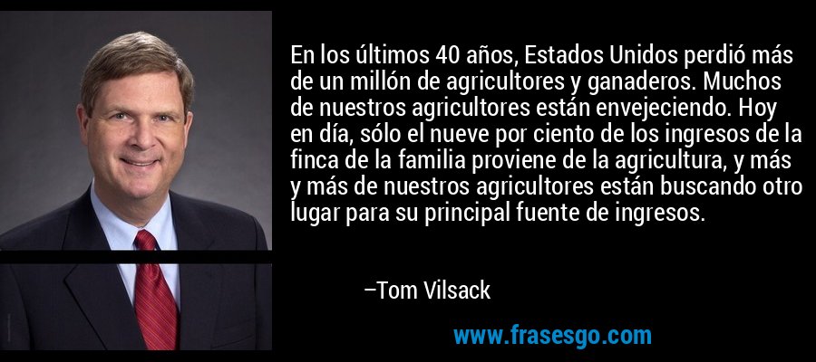 En los últimos 40 años, Estados Unidos perdió más de un millón de agricultores y ganaderos. Muchos de nuestros agricultores están envejeciendo. Hoy en día, sólo el nueve por ciento de los ingresos de la finca de la familia proviene de la agricultura, y más y más de nuestros agricultores están buscando otro lugar para su principal fuente de ingresos. – Tom Vilsack