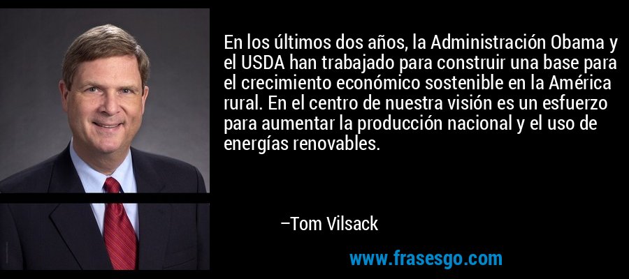 En los últimos dos años, la Administración Obama y el USDA han trabajado para construir una base para el crecimiento económico sostenible en la América rural. En el centro de nuestra visión es un esfuerzo para aumentar la producción nacional y el uso de energías renovables. – Tom Vilsack