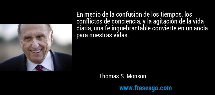 En medio de la confusión de los tiempos, los conflictos de conciencia, y la agitación de la vida diaria, una fe inquebrantable convierte en un ancla para nuestras vidas. – Thomas S. Monson