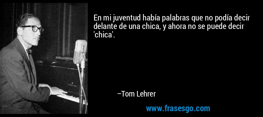 En mi juventud había palabras que no podía decir delante de una chica, y ahora no se puede decir 'chica'. – Tom Lehrer