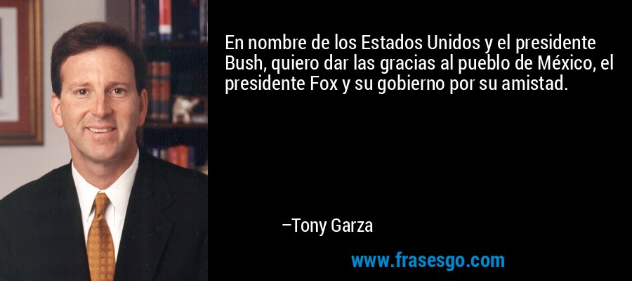 En nombre de los Estados Unidos y el presidente Bush, quiero dar las gracias al pueblo de México, el presidente Fox y su gobierno por su amistad. – Tony Garza