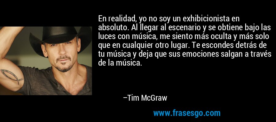 En realidad, yo no soy un exhibicionista en absoluto. Al llegar al escenario y se obtiene bajo las luces con música, me siento más oculta y más solo que en cualquier otro lugar. Te escondes detrás de tu música y deja que sus emociones salgan a través de la música. – Tim McGraw
