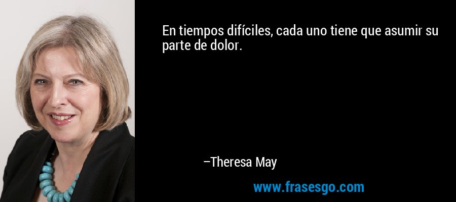 En tiempos difíciles, cada uno tiene que asumir su parte de dolor. – Theresa May