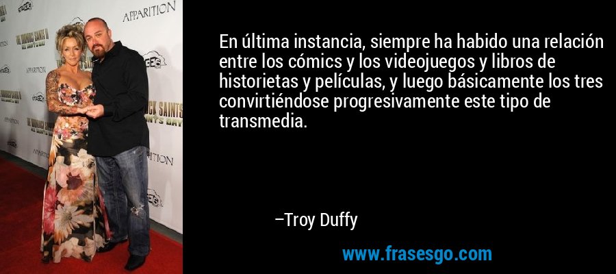 En última instancia, siempre ha habido una relación entre los cómics y los videojuegos y libros de historietas y películas, y luego básicamente los tres convirtiéndose progresivamente este tipo de transmedia. – Troy Duffy