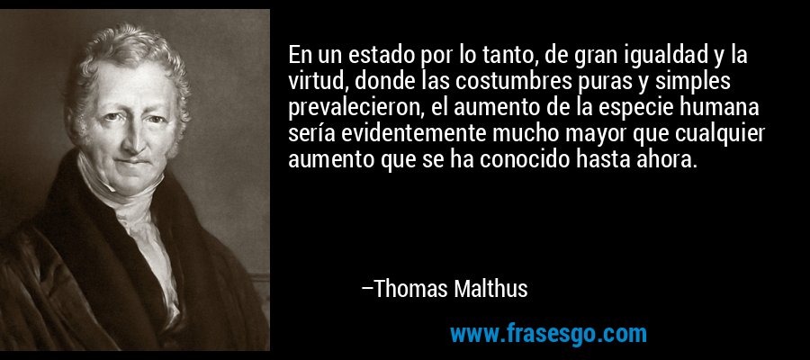 En un estado por lo tanto, de gran igualdad y la virtud, donde las costumbres puras y simples prevalecieron, el aumento de la especie humana sería evidentemente mucho mayor que cualquier aumento que se ha conocido hasta ahora. – Thomas Malthus