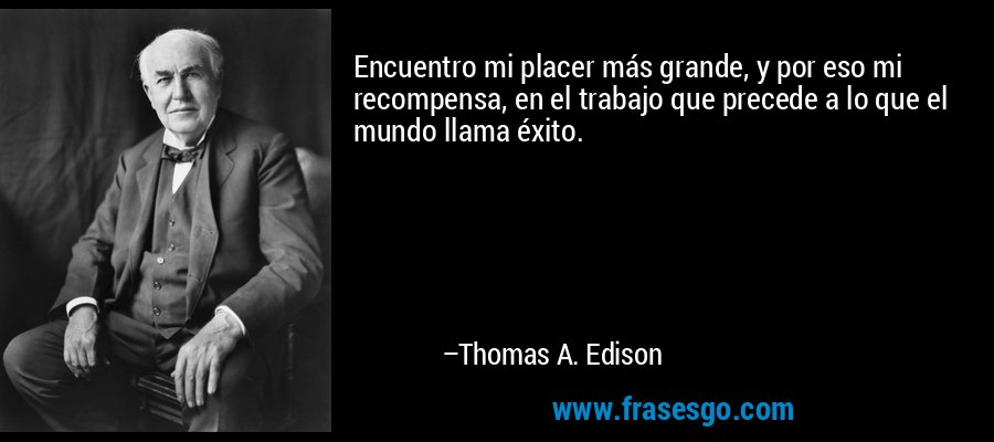 Encuentro mi placer más grande, y por eso mi recompensa, en el trabajo que precede a lo que el mundo llama éxito. – Thomas A. Edison