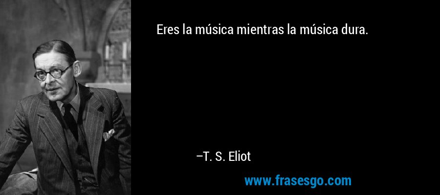 Eres la música mientras la música dura. – T. S. Eliot