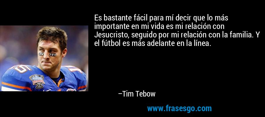 Es bastante fácil para mí decir que lo más importante en mi vida es mi relación con Jesucristo, seguido por mi relación con la familia. Y el fútbol es más adelante en la línea. – Tim Tebow