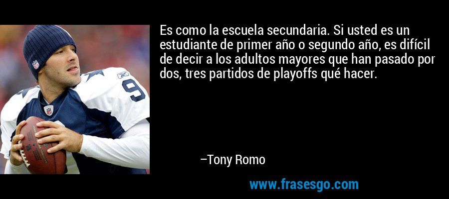 Es como la escuela secundaria. Si usted es un estudiante de primer año o segundo año, es difícil de decir a los adultos mayores que han pasado por dos, tres partidos de playoffs qué hacer. – Tony Romo
