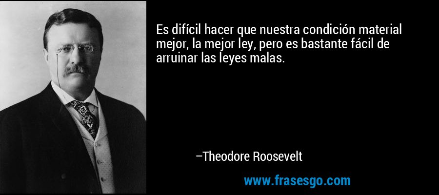 Es difícil hacer que nuestra condición material mejor, la mejor ley, pero es bastante fácil de arruinar las leyes malas. – Theodore Roosevelt