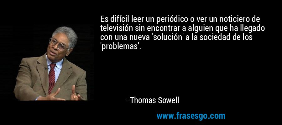 Es difícil leer un periódico o ver un noticiero de televisión sin encontrar a alguien que ha llegado con una nueva 'solución' a la sociedad de los 'problemas'. – Thomas Sowell