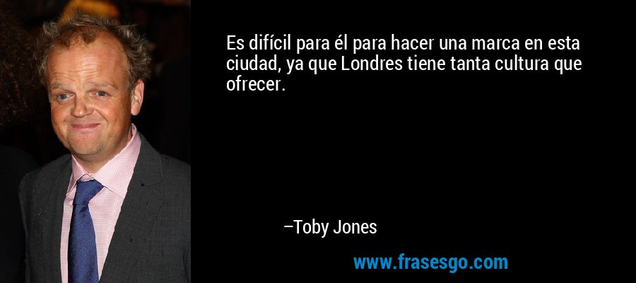 Es difícil para él para hacer una marca en esta ciudad, ya que Londres tiene tanta cultura que ofrecer. – Toby Jones