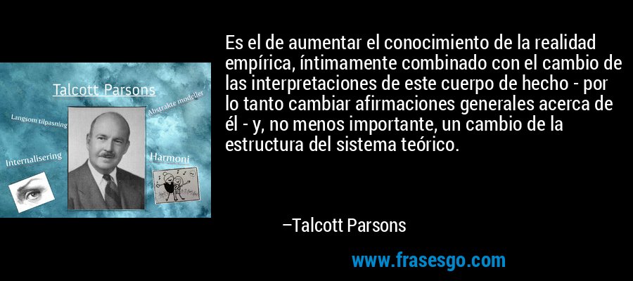 Es el de aumentar el conocimiento de la realidad empírica, íntimamente combinado con el cambio de las interpretaciones de este cuerpo de hecho - por lo tanto cambiar afirmaciones generales acerca de él - y, no menos importante, un cambio de la estructura del sistema teórico. – Talcott Parsons