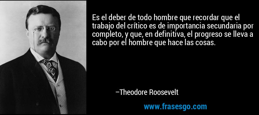 Es el deber de todo hombre que recordar que el trabajo del crítico es de importancia secundaria por completo, y que, en definitiva, el progreso se lleva a cabo por el hombre que hace las cosas. – Theodore Roosevelt