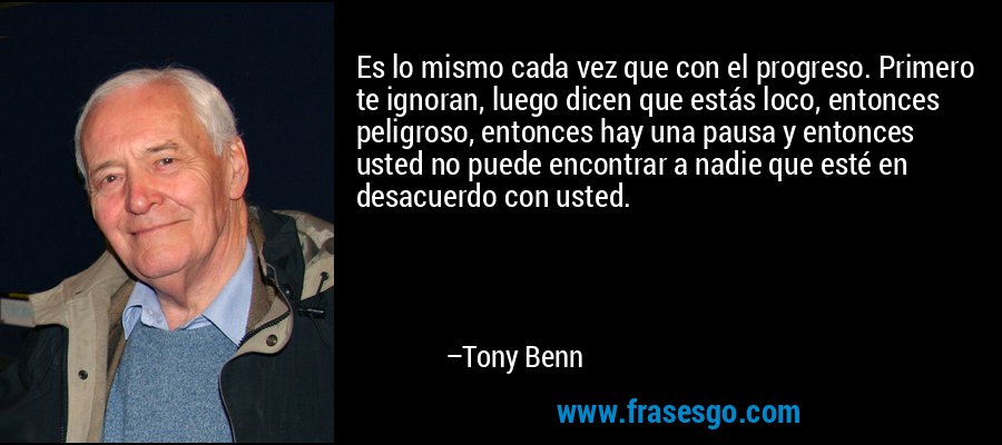 Es lo mismo cada vez que con el progreso. Primero te ignoran, luego dicen que estás loco, entonces peligroso, entonces hay una pausa y entonces usted no puede encontrar a nadie que esté en desacuerdo con usted. – Tony Benn