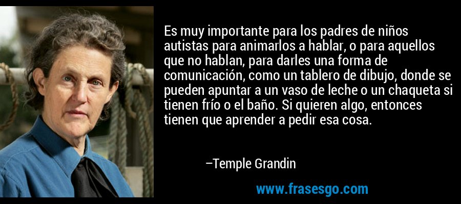 Es muy importante para los padres de niños autistas para animarlos a hablar, o para aquellos que no hablan, para darles una forma de comunicación, como un tablero de dibujo, donde se pueden apuntar a un vaso de leche o un chaqueta si tienen frío o el baño. Si quieren algo, entonces tienen que aprender a pedir esa cosa. – Temple Grandin