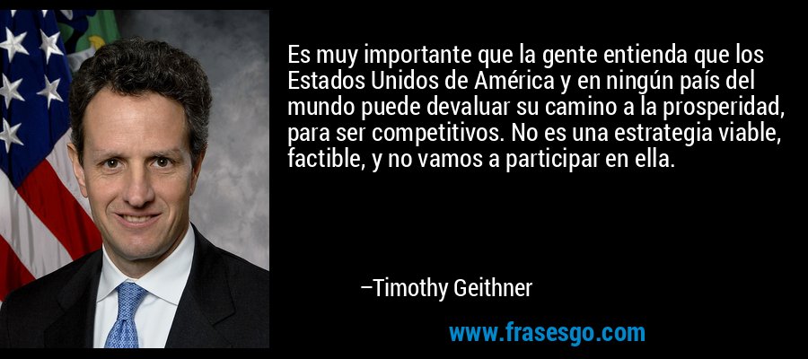 Es muy importante que la gente entienda que los Estados Unidos de América y en ningún país del mundo puede devaluar su camino a la prosperidad, para ser competitivos. No es una estrategia viable, factible, y no vamos a participar en ella. – Timothy Geithner