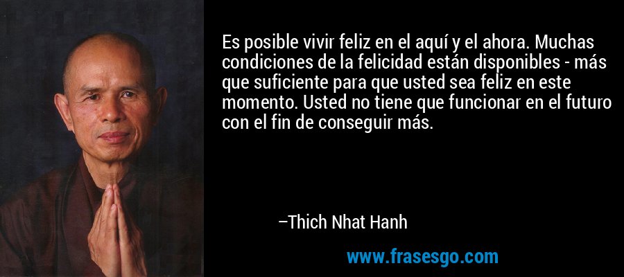 Es posible vivir feliz en el aquí y el ahora. Muchas condiciones de la felicidad están disponibles - más que suficiente para que usted sea feliz en este momento. Usted no tiene que funcionar en el futuro con el fin de conseguir más. – Thich Nhat Hanh