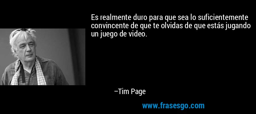 Es realmente duro para que sea lo suficientemente convincente de que te olvidas de que estás jugando un juego de video. – Tim Page