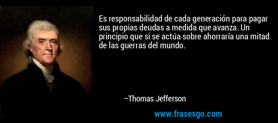 Es responsabilidad de cada generación para pagar sus propias deudas a medida que avanza. Un principio que si se actúa sobre ahorraría una mitad de las guerras del mundo. – Thomas Jefferson