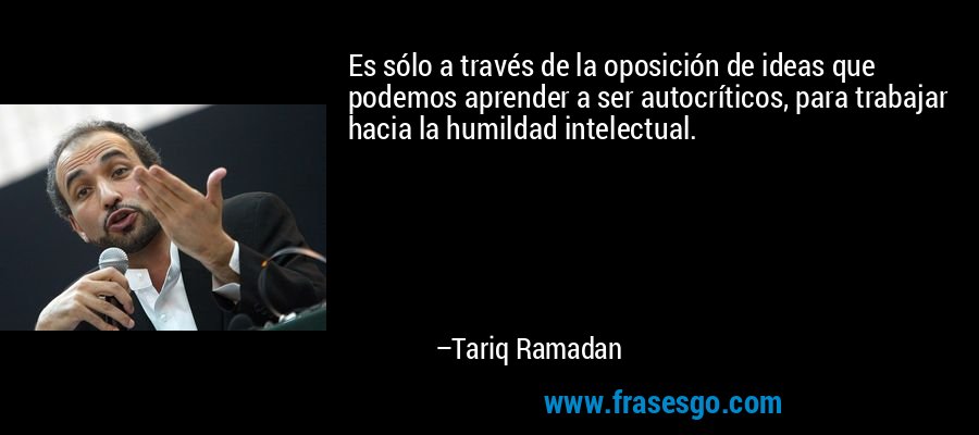 Es sólo a través de la oposición de ideas que podemos aprender a ser autocríticos, para trabajar hacia la humildad intelectual. – Tariq Ramadan