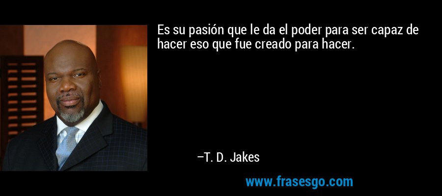Es su pasión que le da el poder para ser capaz de hacer eso que fue creado para hacer. – T. D. Jakes