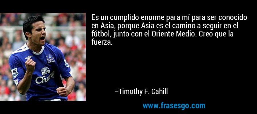 Es un cumplido enorme para mí para ser conocido en Asia, porque Asia es el camino a seguir en el fútbol, ​​junto con el Oriente Medio. Creo que la fuerza. – Timothy F. Cahill