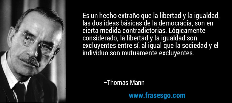 Es un hecho extraño que la libertad y la igualdad, las dos ideas básicas de la democracia, son en cierta medida contradictorias. Lógicamente considerado, la libertad y la igualdad son excluyentes entre sí, al igual que la sociedad y el individuo son mutuamente excluyentes. – Thomas Mann