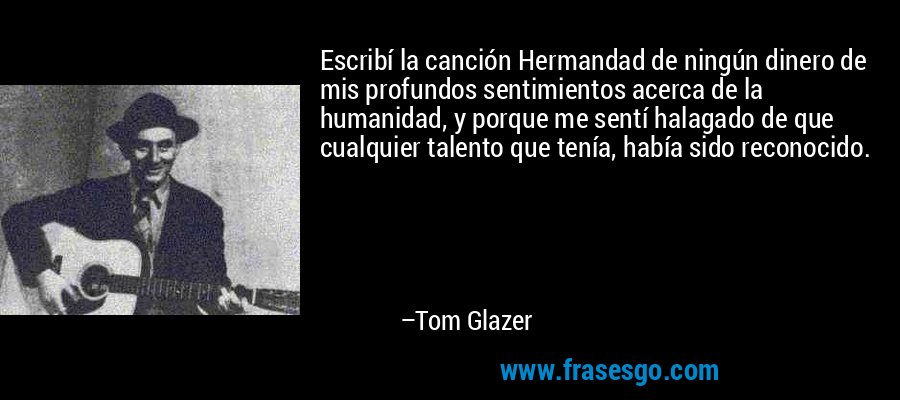Escribí la canción Hermandad de ningún dinero de mis profundos sentimientos acerca de la humanidad, y porque me sentí halagado de que cualquier talento que tenía, había sido reconocido. – Tom Glazer