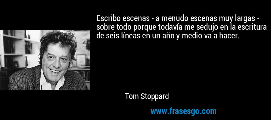 Escribo escenas - a menudo escenas muy largas - sobre todo porque todavía me sedujo en la escritura de seis líneas en un año y medio va a hacer. – Tom Stoppard