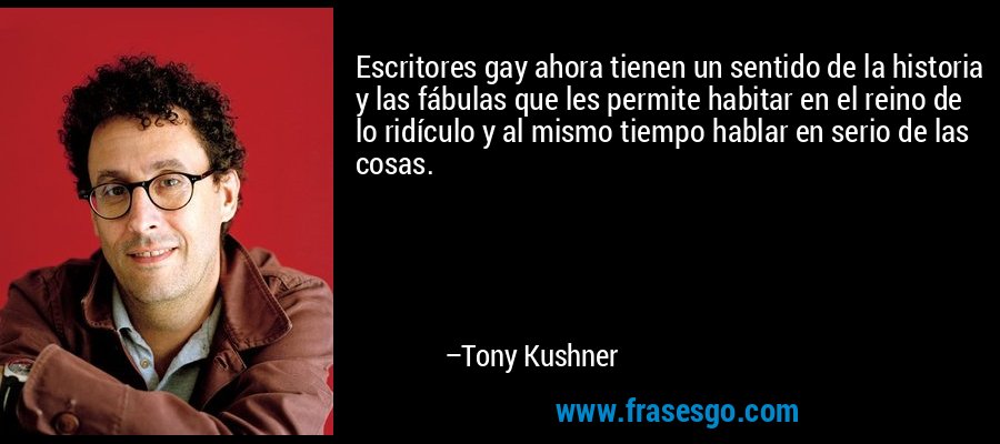 Escritores gay ahora tienen un sentido de la historia y las fábulas que les permite habitar en el reino de lo ridículo y al mismo tiempo hablar en serio de las cosas. – Tony Kushner