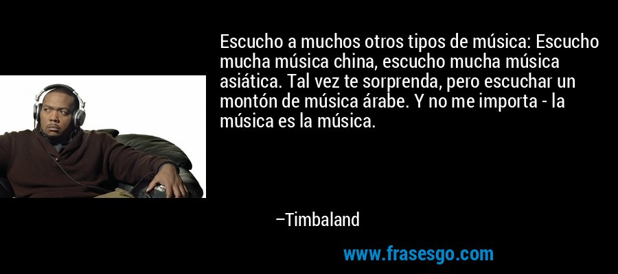 Escucho a muchos otros tipos de música: Escucho mucha música china, escucho mucha música asiática. Tal vez te sorprenda, pero escuchar un montón de música árabe. Y no me importa - la música es la música. – Timbaland