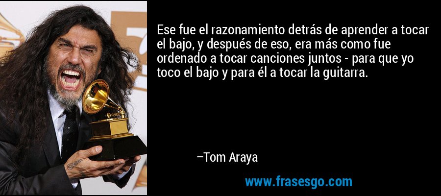 Ese fue el razonamiento detrás de aprender a tocar el bajo, y después de eso, era más como fue ordenado a tocar canciones juntos - para que yo toco el bajo y para él a tocar la guitarra. – Tom Araya