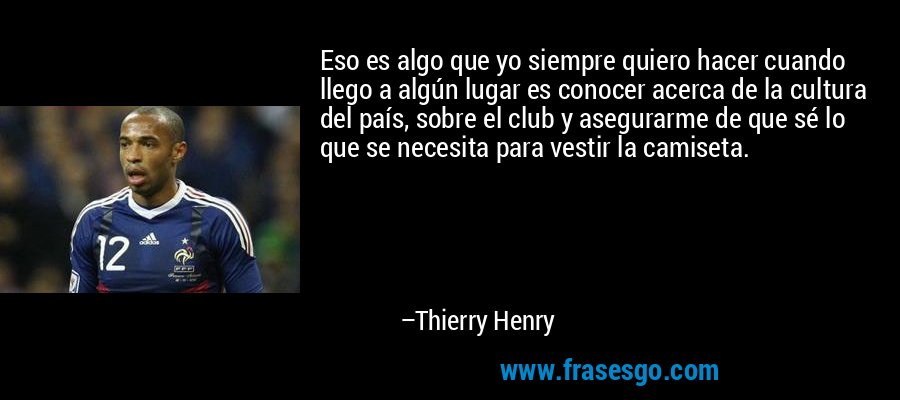 Eso es algo que yo siempre quiero hacer cuando llego a algún lugar es conocer acerca de la cultura del país, sobre el club y asegurarme de que sé lo que se necesita para vestir la camiseta. – Thierry Henry