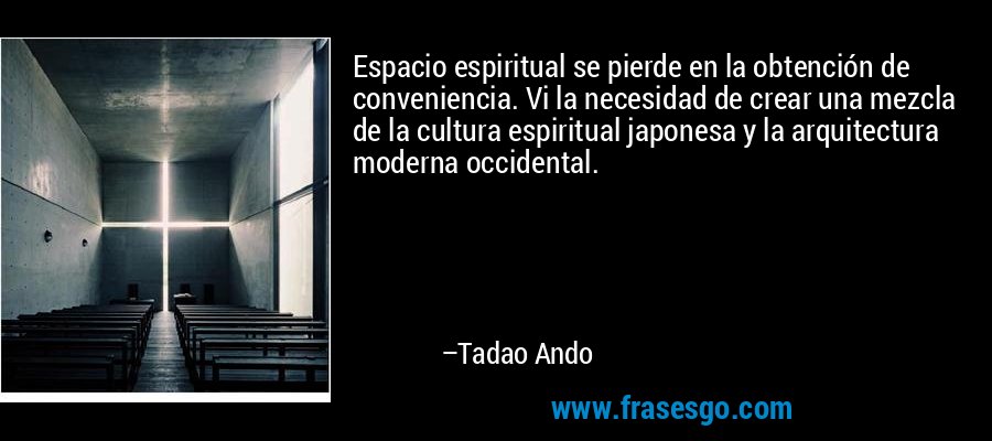 Espacio espiritual se pierde en la obtención de conveniencia. Vi la necesidad de crear una mezcla de la cultura espiritual japonesa y la arquitectura moderna occidental. – Tadao Ando