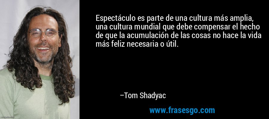 Espectáculo es parte de una cultura más amplia, una cultura mundial que debe compensar el hecho de que la acumulación de las cosas no hace la vida más feliz necesaria o útil. – Tom Shadyac