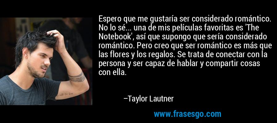 Espero que me gustaría ser considerado romántico. No lo sé... una de mis películas favoritas es 'The Notebook', así que supongo que sería considerado romántico. Pero creo que ser romántico es más que las flores y los regalos. Se trata de conectar con la persona y ser capaz de hablar y compartir cosas con ella. – Taylor Lautner