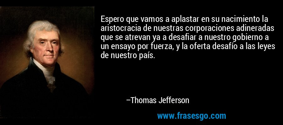 Espero que vamos a aplastar en su nacimiento la aristocracia de nuestras corporaciones adineradas que se atrevan ya a desafiar a nuestro gobierno a un ensayo por fuerza, y la oferta desafío a las leyes de nuestro país. – Thomas Jefferson