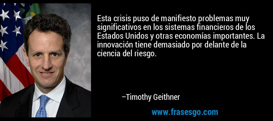 Esta crisis puso de manifiesto problemas muy significativos en los sistemas financieros de los Estados Unidos y otras economías importantes. La innovación tiene demasiado por delante de la ciencia del riesgo. – Timothy Geithner