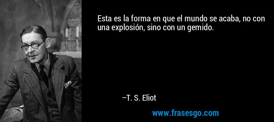 Esta es la forma en que el mundo se acaba, no con una explosión, sino con un gemido. – T. S. Eliot