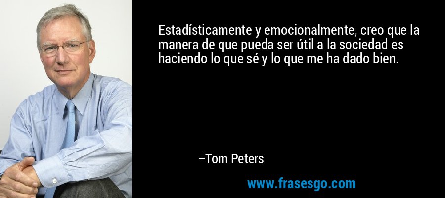 Estadísticamente y emocionalmente, creo que la manera de que pueda ser útil a la sociedad es haciendo lo que sé y lo que me ha dado bien. – Tom Peters