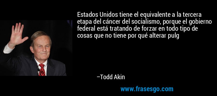 Estados Unidos tiene el equivalente a la tercera etapa del cáncer del socialismo, porque el gobierno federal está tratando de forzar en todo tipo de cosas que no tiene por qué alterar pulg – Todd Akin