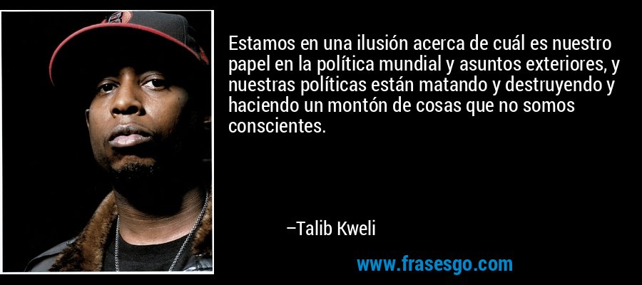 Estamos en una ilusión acerca de cuál es nuestro papel en la política mundial y asuntos exteriores, y nuestras políticas están matando y destruyendo y haciendo un montón de cosas que no somos conscientes. – Talib Kweli