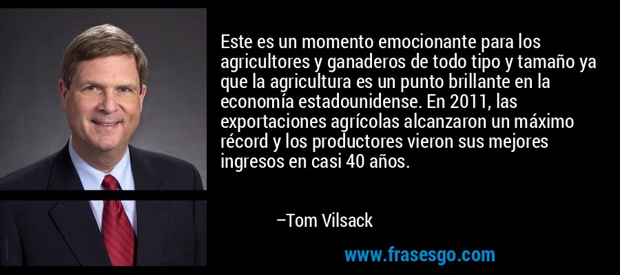 Este es un momento emocionante para los agricultores y ganaderos de todo tipo y tamaño ya que la agricultura es un punto brillante en la economía estadounidense. En 2011, las exportaciones agrícolas alcanzaron un máximo récord y los productores vieron sus mejores ingresos en casi 40 años. – Tom Vilsack