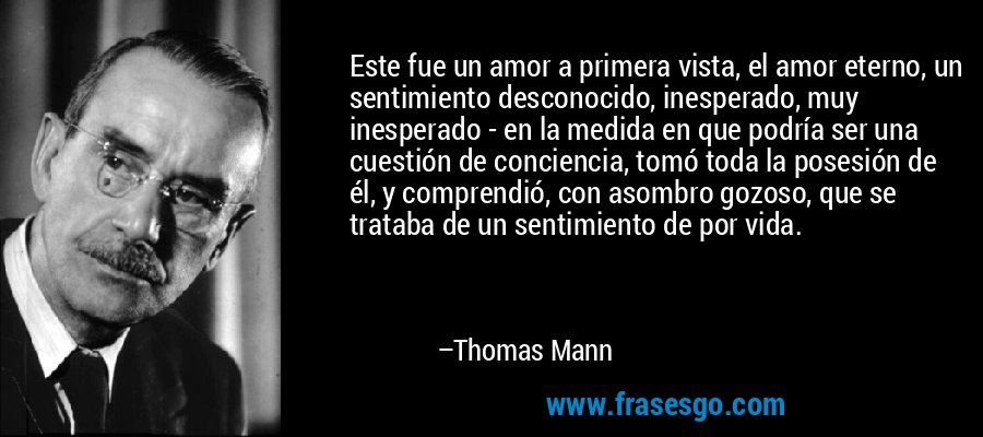 Este fue un amor a primera vista, el amor eterno, un sentimiento desconocido, inesperado, muy inesperado - en la medida en que podría ser una cuestión de conciencia, tomó toda la posesión de él, y comprendió, con asombro gozoso, que se trataba de un sentimiento de por vida. – Thomas Mann