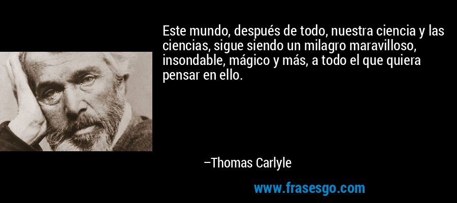 Este mundo, después de todo, nuestra ciencia y las ciencias, sigue siendo un milagro maravilloso, insondable, mágico y más, a todo el que quiera pensar en ello. – Thomas Carlyle