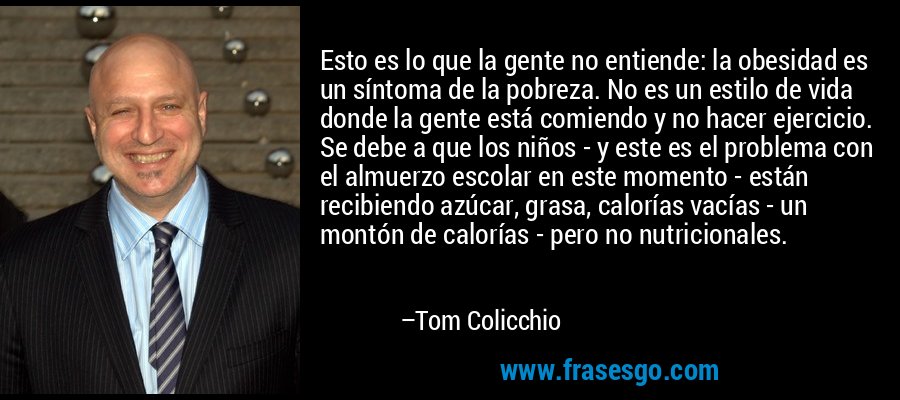 Esto es lo que la gente no entiende: la obesidad es un síntoma de la pobreza. No es un estilo de vida donde la gente está comiendo y no hacer ejercicio. Se debe a que los niños - y este es el problema con el almuerzo escolar en este momento - están recibiendo azúcar, grasa, calorías vacías - un montón de calorías - pero no nutricionales. – Tom Colicchio