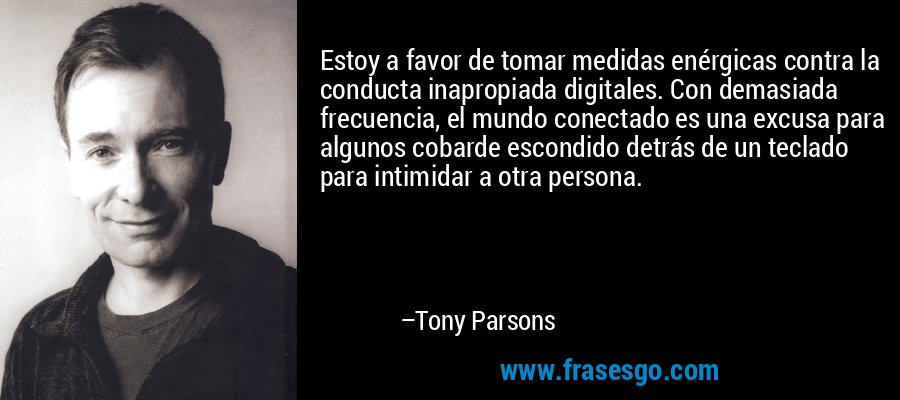 Estoy a favor de tomar medidas enérgicas contra la conducta inapropiada digitales. Con demasiada frecuencia, el mundo conectado es una excusa para algunos cobarde escondido detrás de un teclado para intimidar a otra persona. – Tony Parsons