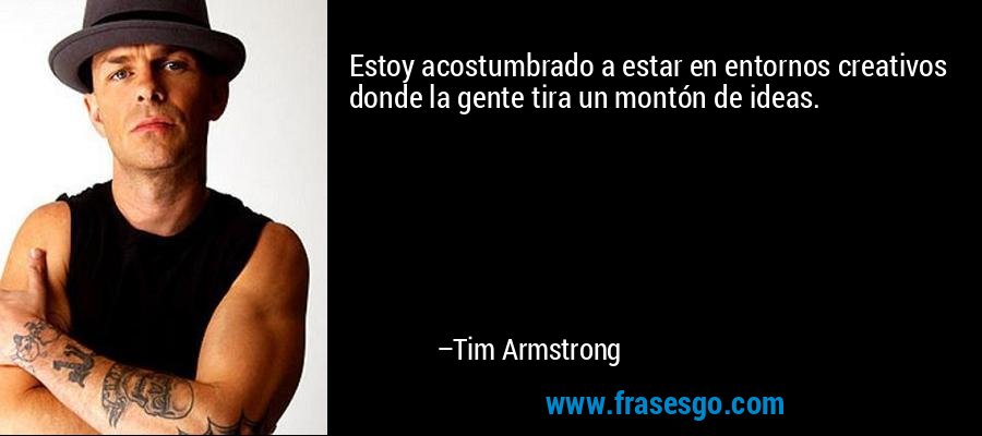Estoy acostumbrado a estar en entornos creativos donde la gente tira un montón de ideas. – Tim Armstrong