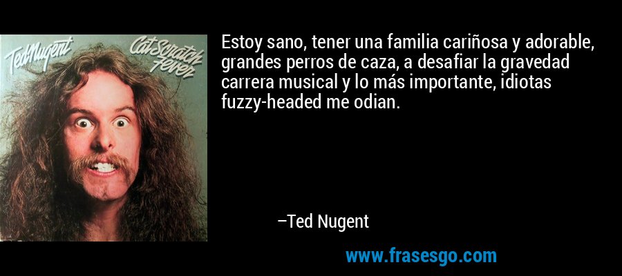 Estoy sano, tener una familia cariñosa y adorable, grandes perros de caza, a desafiar la gravedad carrera musical y lo más importante, idiotas fuzzy-headed me odian. – Ted Nugent